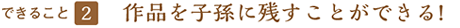 できること２ 作品を子孫に残すことができる!